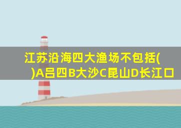 江苏沿海四大渔场不包括( )A吕四B大沙C昆山D长江口